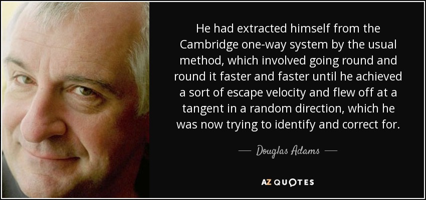 He had extracted himself from the Cambridge one-way system by the usual method, which involved going round and round it faster and faster until he achieved a sort of escape velocity and flew off at a tangent in a random direction, which he was now trying to identify and correct for. - Douglas Adams