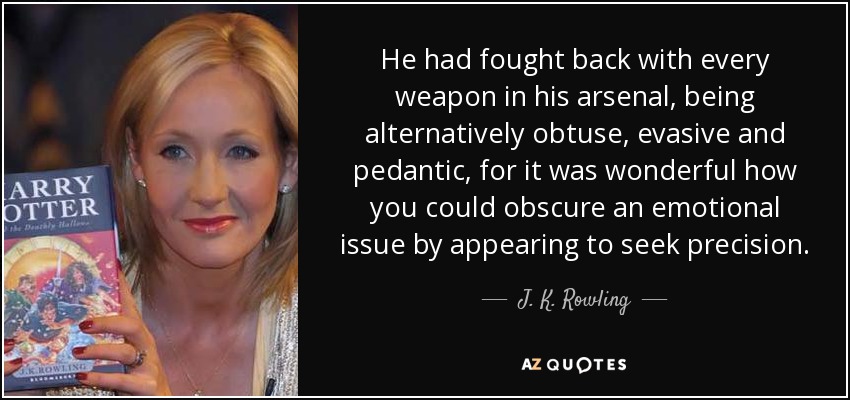 He had fought back with every weapon in his arsenal, being alternatively obtuse, evasive and pedantic, for it was wonderful how you could obscure an emotional issue by appearing to seek precision. - J. K. Rowling