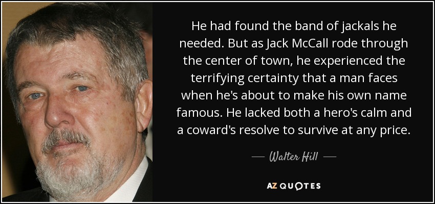 He had found the band of jackals he needed. But as Jack McCall rode through the center of town, he experienced the terrifying certainty that a man faces when he's about to make his own name famous. He lacked both a hero's calm and a coward's resolve to survive at any price. - Walter Hill