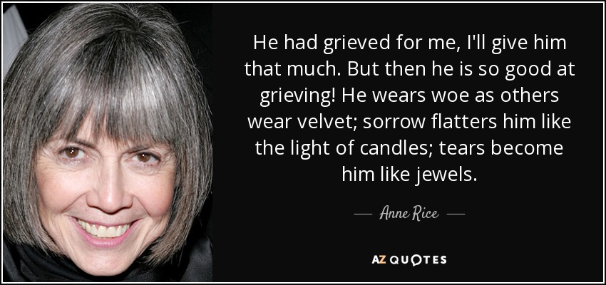 He had grieved for me, I'll give him that much. But then he is so good at grieving! He wears woe as others wear velvet; sorrow flatters him like the light of candles; tears become him like jewels. - Anne Rice