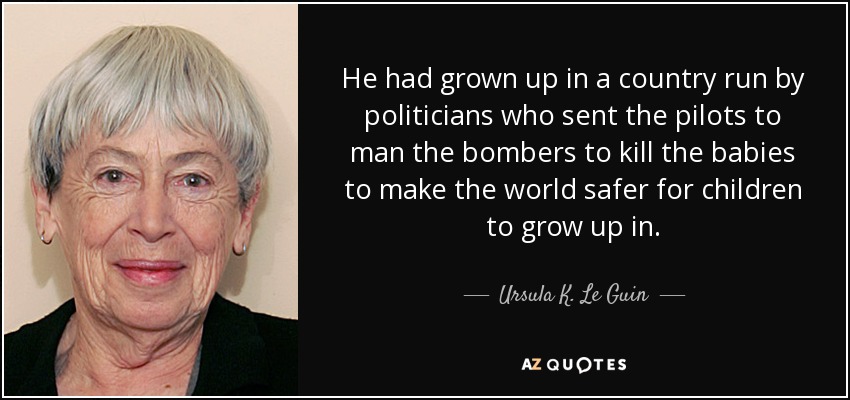 He had grown up in a country run by politicians who sent the pilots to man the bombers to kill the babies to make the world safer for children to grow up in. - Ursula K. Le Guin