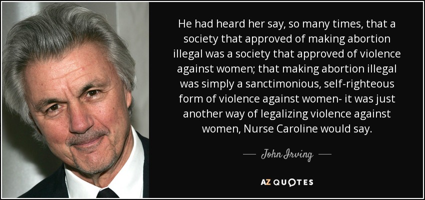 He had heard her say, so many times, that a society that approved of making abortion illegal was a society that approved of violence against women; that making abortion illegal was simply a sanctimonious, self-righteous form of violence against women- it was just another way of legalizing violence against women, Nurse Caroline would say. - John Irving