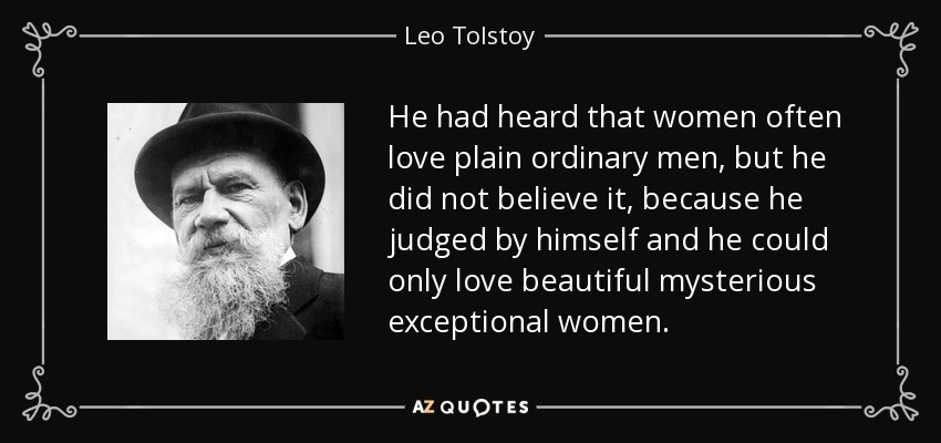 He had heard that women often love plain ordinary men, but he did not believe it, because he judged by himself and he could only love beautiful mysterious exceptional women. - Leo Tolstoy