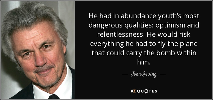 He had in abundance youth’s most dangerous qualities: optimism and relentlessness. He would risk everything he had to fly the plane that could carry the bomb within him. - John Irving