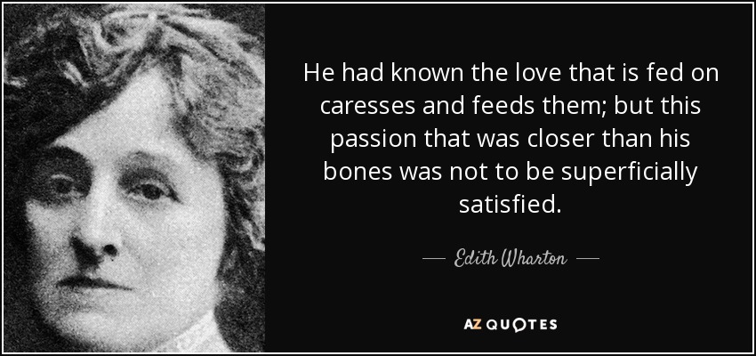 He had known the love that is fed on caresses and feeds them; but this passion that was closer than his bones was not to be superficially satisfied. - Edith Wharton