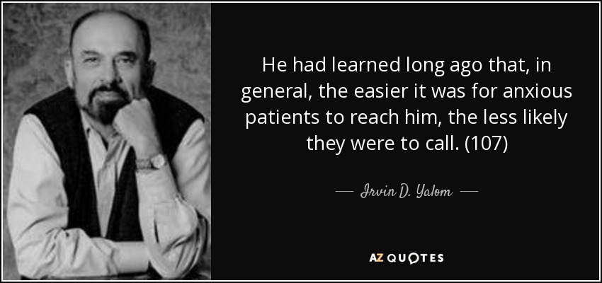 He had learned long ago that, in general, the easier it was for anxious patients to reach him, the less likely they were to call. (107) - Irvin D. Yalom