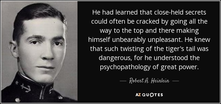 He had learned that close-held secrets could often be cracked by going all the way to the top and there making himself unbearably unpleasant. He knew that such twisting of the tiger's tail was dangerous, for he understood the psychopathology of great power. - Robert A. Heinlein