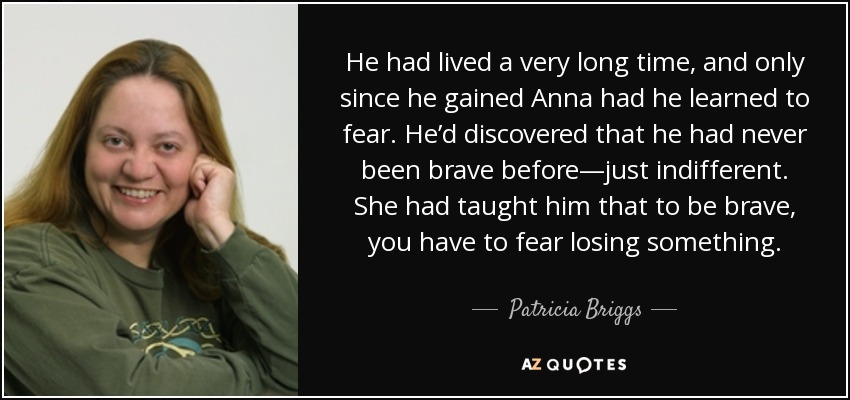 He had lived a very long time, and only since he gained Anna had he learned to fear. He’d discovered that he had never been brave before—just indifferent. She had taught him that to be brave, you have to fear losing something. - Patricia Briggs