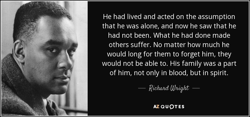 He had lived and acted on the assumption that he was alone, and now he saw that he had not been. What he had done made others suffer. No matter how much he would long for them to forget him, they would not be able to. His family was a part of him, not only in blood, but in spirit. - Richard Wright