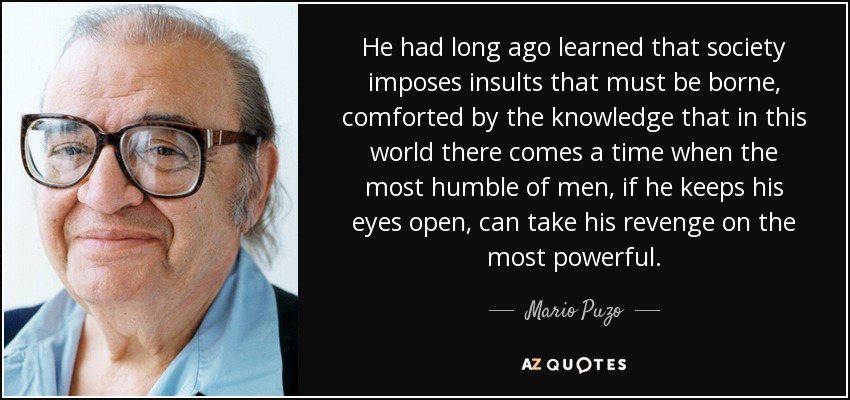 He had long ago learned that society imposes insults that must be borne, comforted by the knowledge that in this world there comes a time when the most humble of men, if he keeps his eyes open, can take his revenge on the most powerful. - Mario Puzo