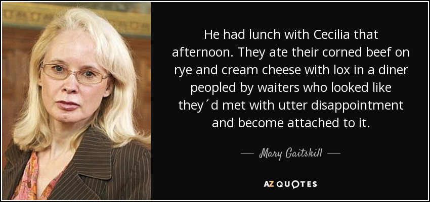 He had lunch with Cecilia that afternoon. They ate their corned beef on rye and cream cheese with lox in a diner peopled by waiters who looked like they´d met with utter disappointment and become attached to it. - Mary Gaitskill