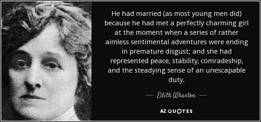 He had married (as most young men did) because he had met a perfectly charming girl at the moment when a series of rather aimless sentimental adventures were ending in premature disgust; and she had represented peace, stability, comradeship, and the steadying sense of an unescapable duty. - Edith Wharton