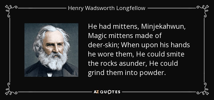 He had mittens, Minjekahwun, Magic mittens made of deer-skin; When upon his hands he wore them, He could smite the rocks asunder, He could grind them into powder. - Henry Wadsworth Longfellow