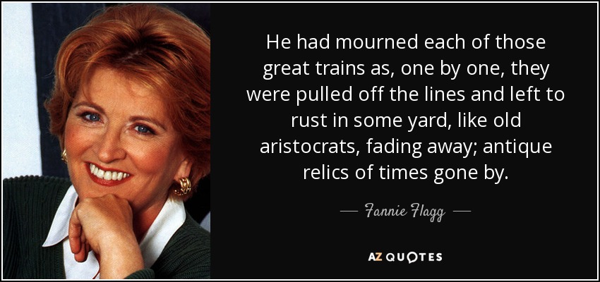 He had mourned each of those great trains as, one by one, they were pulled off the lines and left to rust in some yard, like old aristocrats, fading away; antique relics of times gone by. - Fannie Flagg