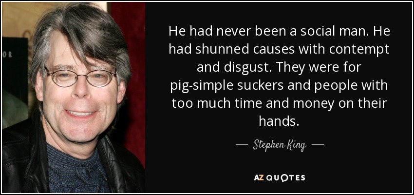 He had never been a social man. He had shunned causes with contempt and disgust. They were for pig-simple suckers and people with too much time and money on their hands. - Stephen King
