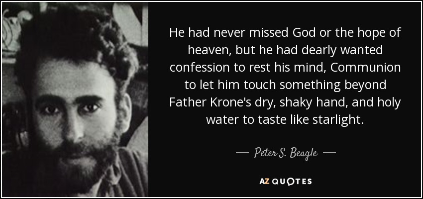 He had never missed God or the hope of heaven, but he had dearly wanted confession to rest his mind, Communion to let him touch something beyond Father Krone's dry, shaky hand, and holy water to taste like starlight. - Peter S. Beagle