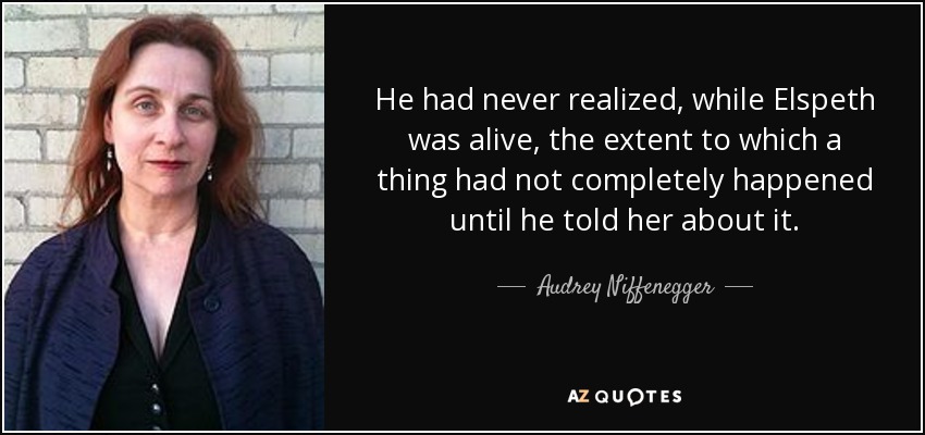 He had never realized, while Elspeth was alive, the extent to which a thing had not completely happened until he told her about it. - Audrey Niffenegger