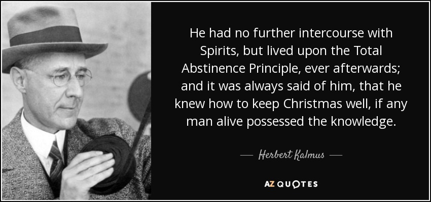He had no further intercourse with Spirits, but lived upon the Total Abstinence Principle, ever afterwards; and it was always said of him, that he knew how to keep Christmas well, if any man alive possessed the knowledge. - Herbert Kalmus