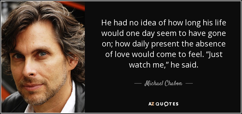 He had no idea of how long his life would one day seem to have gone on; how daily present the absence of love would come to feel. “Just watch me,” he said. - Michael Chabon