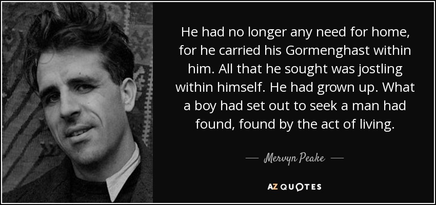 He had no longer any need for home, for he carried his Gormenghast within him. All that he sought was jostling within himself. He had grown up. What a boy had set out to seek a man had found, found by the act of living. - Mervyn Peake