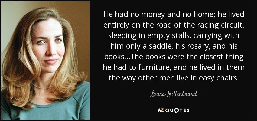 He had no money and no home; he lived entirely on the road of the racing circuit, sleeping in empty stalls, carrying with him only a saddle, his rosary, and his books...The books were the closest thing he had to furniture, and he lived in them the way other men live in easy chairs. - Laura Hillenbrand