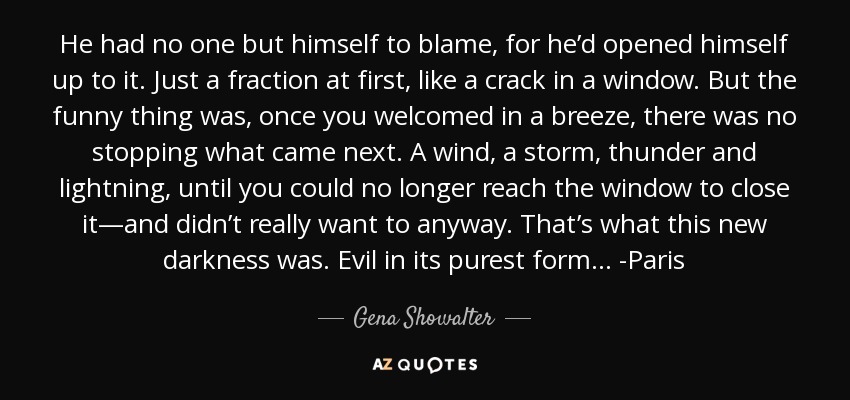 He had no one but himself to blame, for he’d opened himself up to it. Just a fraction at first, like a crack in a window. But the funny thing was, once you welcomed in a breeze, there was no stopping what came next. A wind, a storm, thunder and lightning, until you could no longer reach the window to close it—and didn’t really want to anyway. That’s what this new darkness was. Evil in its purest form... -Paris - Gena Showalter