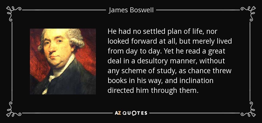 He had no settled plan of life, nor looked forward at all, but merely lived from day to day. Yet he read a great deal in a desultory manner, without any scheme of study, as chance threw books in his way, and inclination directed him through them. - James Boswell