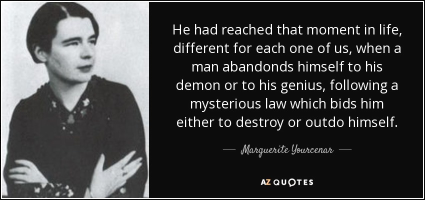 He had reached that moment in life, different for each one of us, when a man abandonds himself to his demon or to his genius, following a mysterious law which bids him either to destroy or outdo himself. - Marguerite Yourcenar