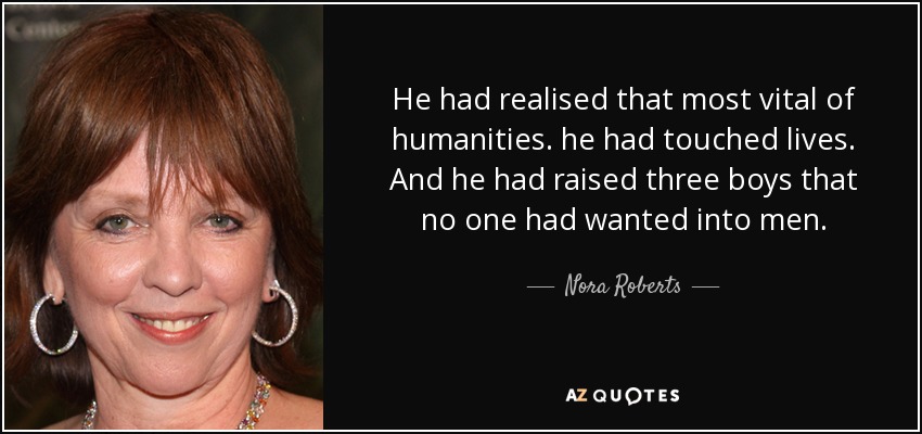 He had realised that most vital of humanities. he had touched lives. And he had raised three boys that no one had wanted into men. - Nora Roberts