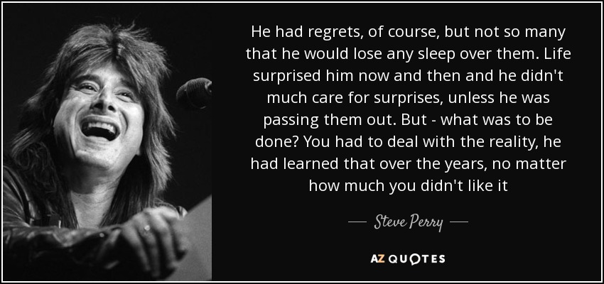 He had regrets, of course, but not so many that he would lose any sleep over them. Life surprised him now and then and he didn't much care for surprises, unless he was passing them out. But - what was to be done? You had to deal with the reality, he had learned that over the years, no matter how much you didn't like it - Steve Perry