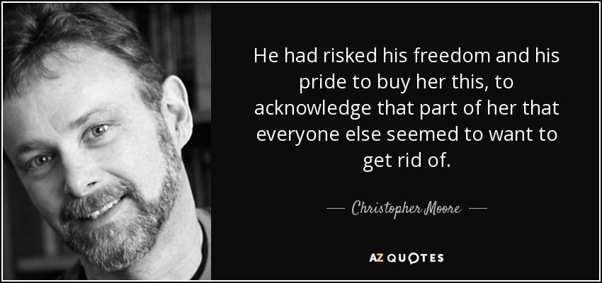 He had risked his freedom and his pride to buy her this, to acknowledge that part of her that everyone else seemed to want to get rid of. - Christopher Moore