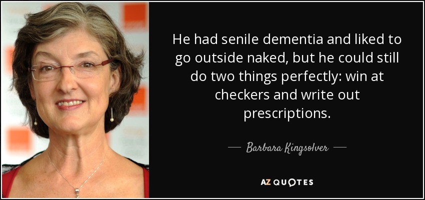 He had senile dementia and liked to go outside naked, but he could still do two things perfectly: win at checkers and write out prescriptions. - Barbara Kingsolver