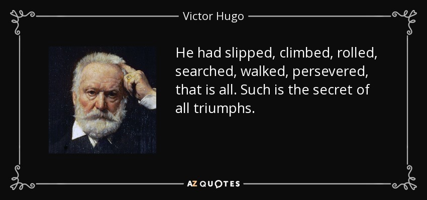 He had slipped, climbed, rolled, searched, walked, persevered, that is all. Such is the secret of all triumphs. - Victor Hugo
