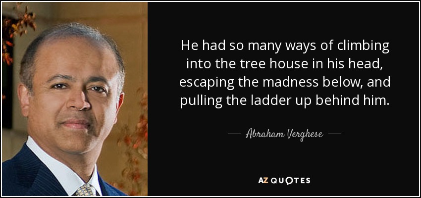 He had so many ways of climbing into the tree house in his head, escaping the madness below, and pulling the ladder up behind him. - Abraham Verghese