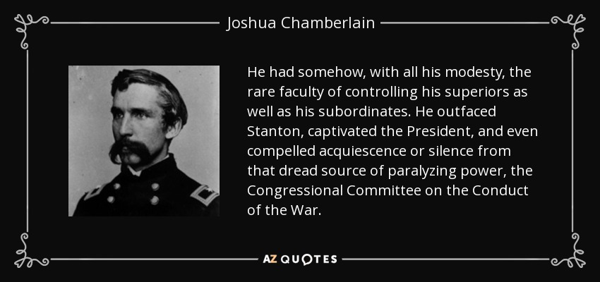 He had somehow, with all his modesty, the rare faculty of controlling his superiors as well as his subordinates. He outfaced Stanton, captivated the President, and even compelled acquiescence or silence from that dread source of paralyzing power, the Congressional Committee on the Conduct of the War. - Joshua Chamberlain