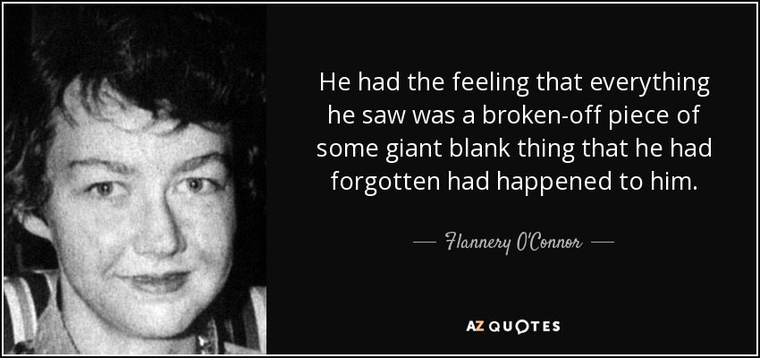 He had the feeling that everything he saw was a broken-off piece of some giant blank thing that he had forgotten had happened to him. - Flannery O'Connor