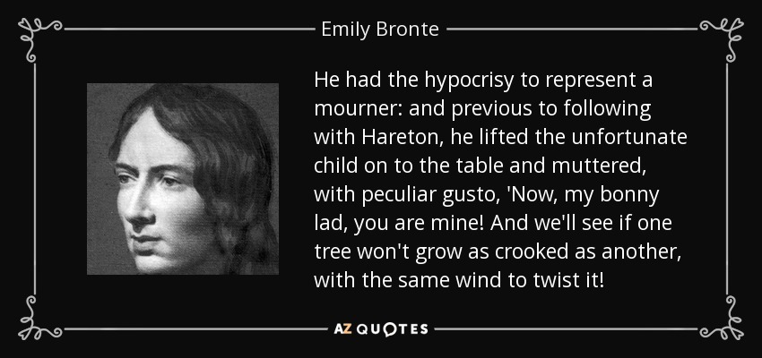 He had the hypocrisy to represent a mourner: and previous to following with Hareton, he lifted the unfortunate child on to the table and muttered, with peculiar gusto, 'Now, my bonny lad, you are mine! And we'll see if one tree won't grow as crooked as another, with the same wind to twist it! - Emily Bronte