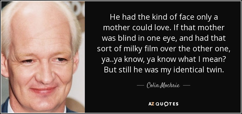 He had the kind of face only a mother could love. If that mother was blind in one eye, and had that sort of milky film over the other one, ya..ya know, ya know what I mean? But still he was my identical twin. - Colin Mochrie