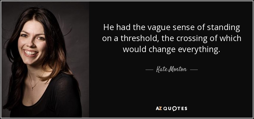 He had the vague sense of standing on a threshold, the crossing of which would change everything. - Kate Morton