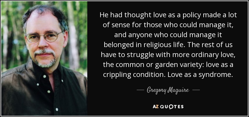 He had thought love as a policy made a lot of sense for those who could manage it, and anyone who could manage it belonged in religious life. The rest of us have to struggle with more ordinary love, the common or garden variety: love as a crippling condition. Love as a syndrome. - Gregory Maguire