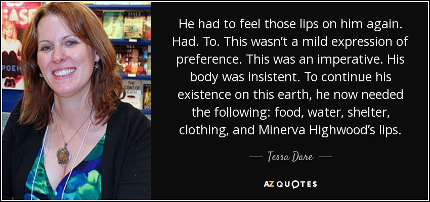 He had to feel those lips on him again. Had. To. This wasn’t a mild expression of preference. This was an imperative. His body was insistent. To continue his existence on this earth, he now needed the following: food, water, shelter, clothing, and Minerva Highwood’s lips. - Tessa Dare