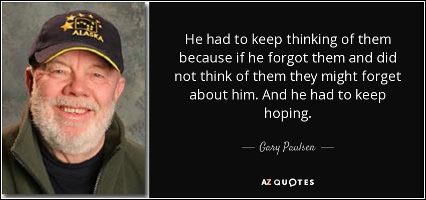 He had to keep thinking of them because if he forgot them and did not think of them they might forget about him. And he had to keep hoping. - Gary Paulsen