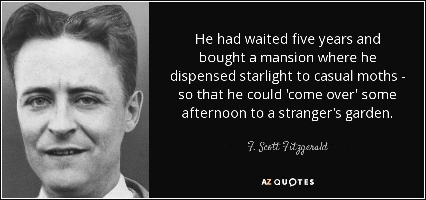 He had waited five years and bought a mansion where he dispensed starlight to casual moths - so that he could 'come over' some afternoon to a stranger's garden. - F. Scott Fitzgerald