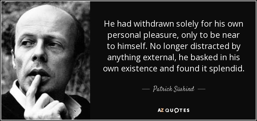 He had withdrawn solely for his own personal pleasure, only to be near to himself. No longer distracted by anything external, he basked in his own existence and found it splendid. - Patrick Süskind