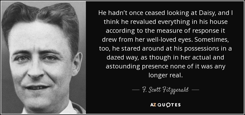 He hadn’t once ceased looking at Daisy, and I think he revalued everything in his house according to the measure of response it drew from her well-loved eyes. Sometimes, too, he stared around at his possessions in a dazed way, as though in her actual and astounding presence none of it was any longer real. - F. Scott Fitzgerald