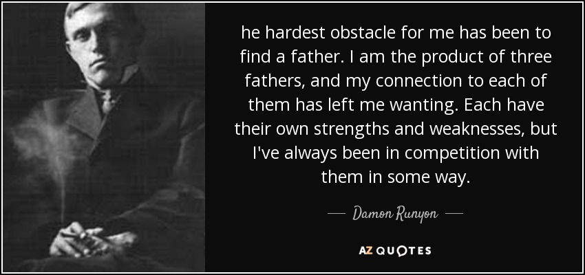 he hardest obstacle for me has been to find a father. I am the product of three fathers, and my connection to each of them has left me wanting. Each have their own strengths and weaknesses, but I've always been in competition with them in some way. - Damon Runyon