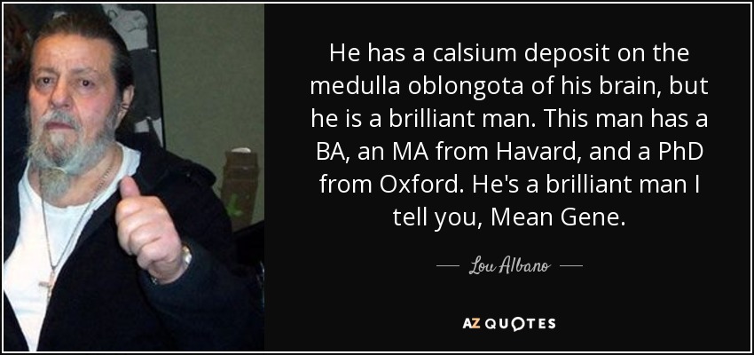 He has a calsium deposit on the medulla oblongota of his brain, but he is a brilliant man. This man has a BA, an MA from Havard, and a PhD from Oxford. He's a brilliant man I tell you, Mean Gene. - Lou Albano