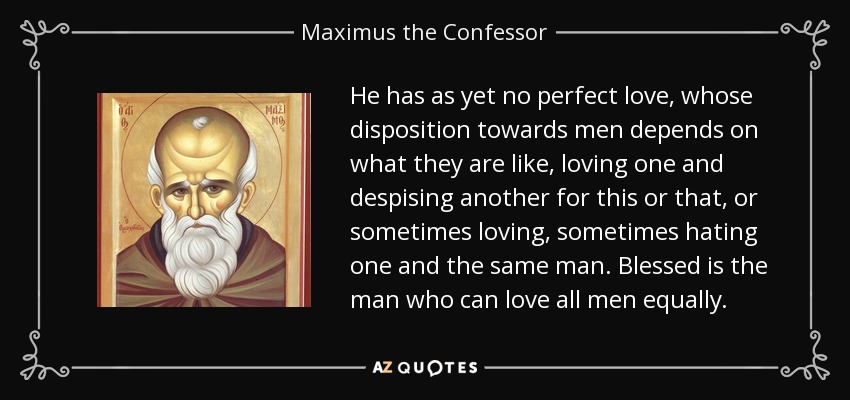 He has as yet no perfect love, whose disposition towards men depends on what they are like, loving one and despising another for this or that, or sometimes loving, sometimes hating one and the same man. Blessed is the man who can love all men equally. - Maximus the Confessor