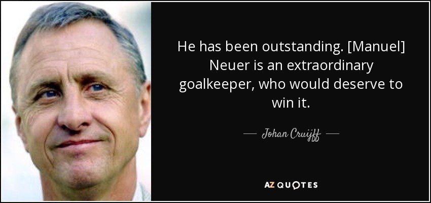 He has been outstanding. [Manuel] Neuer is an extraordinary goalkeeper, who would deserve to win it. - Johan Cruijff