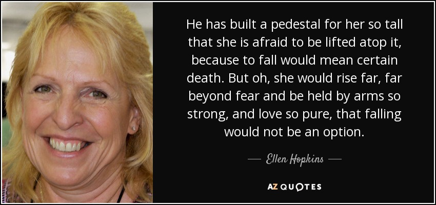 He has built a pedestal for her so tall that she is afraid to be lifted atop it, because to fall would mean certain death. But oh, she would rise far, far beyond fear and be held by arms so strong, and love so pure, that falling would not be an option. - Ellen Hopkins